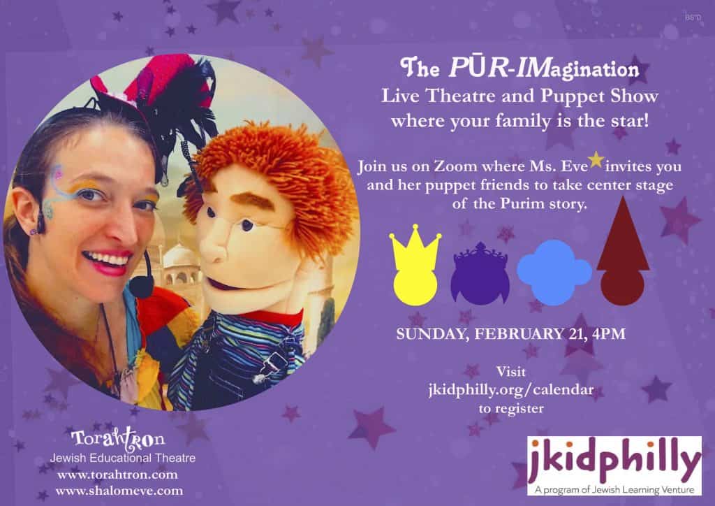 "The Pur-Imagination Live Theatre and PUppet Show where your family is the star! Join us on zoom where Ms. Eve invites you and her puppet friends to take center stage of the Purim story. Sunday, February 21, 4pm. Visit jkidphilly.org/calendar to register." Logos for Torahtron Jewish Educational Theatre and j kid philly at the bottom. A large picture of Ms. Eve and a puppet is next to the text.